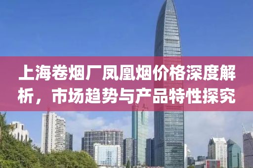 上海卷烟厂凤凰烟价格深度解析，市场趋势与产品特性探究