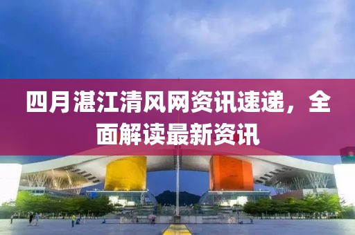 四月湛江清风网资讯速递，全面解读最新资讯