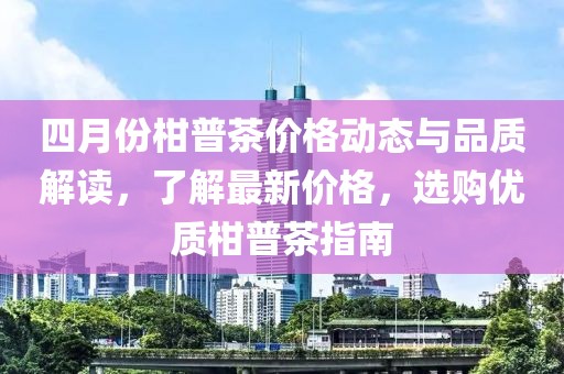 四月份柑普茶价格动态与品质解读，了解最新价格，选购优质柑普茶指南