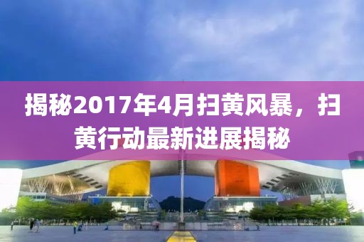 揭秘2017年4月扫黄风暴，扫黄行动最新进展揭秘