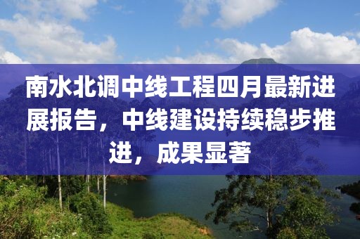 南水北调中线工程四月最新进展报告，中线建设持续稳步推进，成果显著
