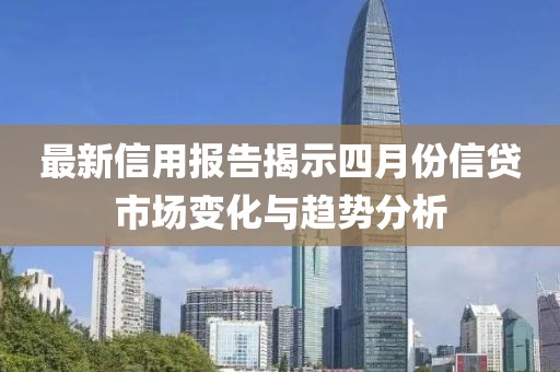 最新信用报告揭示四月份信贷市场变化与趋势分析