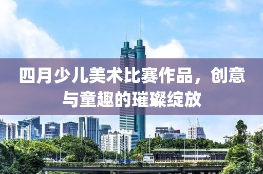 四月少儿美术比赛作品，创意与童趣的璀璨绽放