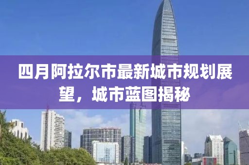 四月阿拉尔市最新城市规划展望，城市蓝图揭秘