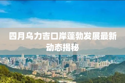 四月乌力吉口岸蓬勃发展最新动态揭秘