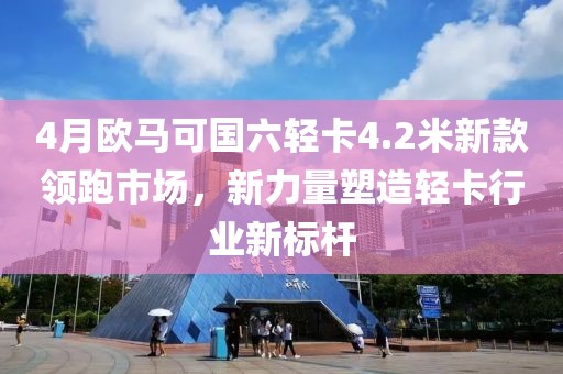 4月欧马可国六轻卡4.2米新款领跑市场，新力量塑造轻卡行业新标杆