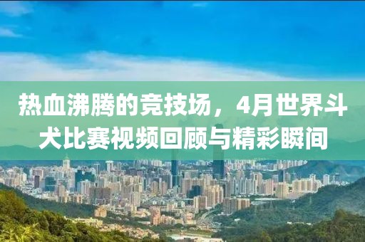 热血沸腾的竞技场，4月世界斗犬比赛视频回顾与精彩瞬间