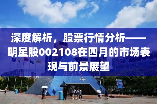 深度解析，股票行情分析——明星股002108在四月的市场表现与前景展望