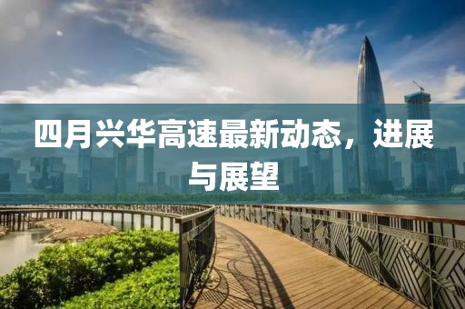 四月兴华高速最新动态，进展与展望