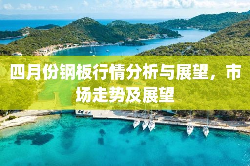 四月份钢板行情分析与展望，市场走势及展望