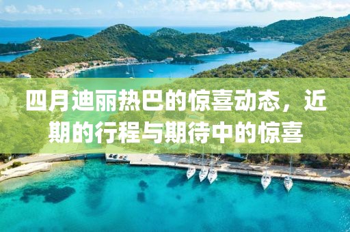 四月迪丽热巴的惊喜动态，近期的行程与期待中的惊喜
