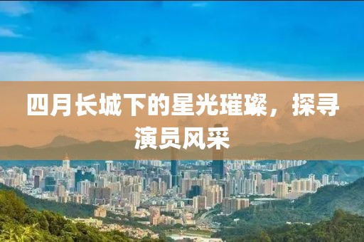 四月长城下的星光璀璨，探寻演员风采