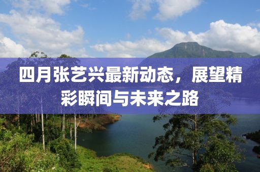 四月张艺兴最新动态，展望精彩瞬间与未来之路