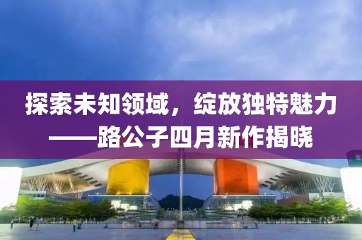 探索未知领域，绽放独特魅力——路公子四月新作揭晓