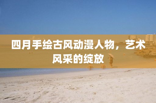四月手绘古风动漫人物，艺术风采的绽放