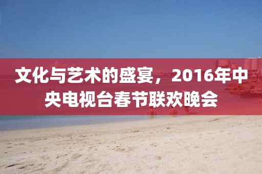文化与艺术的盛宴，2016年中央电视台春节联欢晚会
