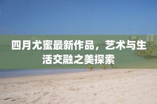四月尤蜜最新作品，艺术与生活交融之美探索