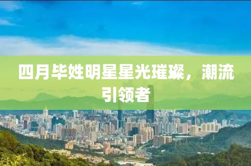 四月毕姓明星星光璀璨，潮流引领者