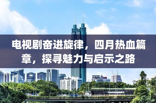 电视剧奋进旋律，四月热血篇章，探寻魅力与启示之路