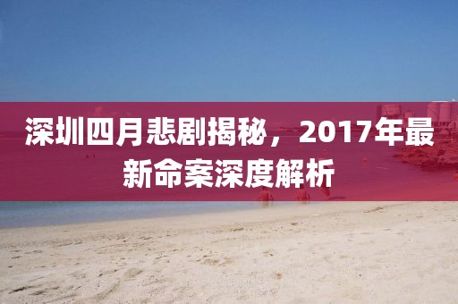 深圳四月悲剧揭秘，2017年最新命案深度解析