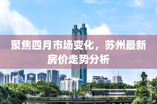 聚焦四月市场变化，苏州最新房价走势分析