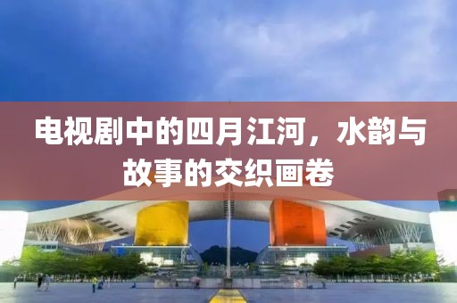 电视剧中的四月江河，水韵与故事的交织画卷