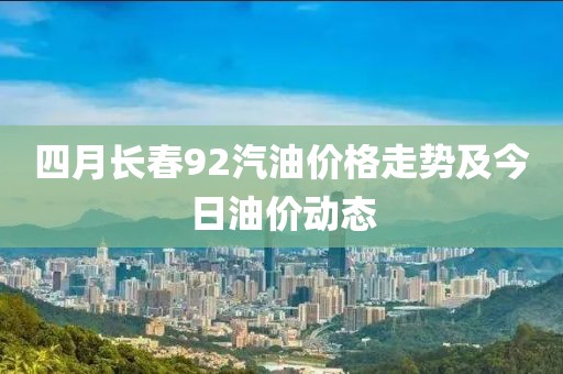 四月长春92汽油价格走势及今日油价动态