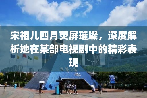 宋祖儿四月荧屏璀璨，深度解析她在某部电视剧中的精彩表现