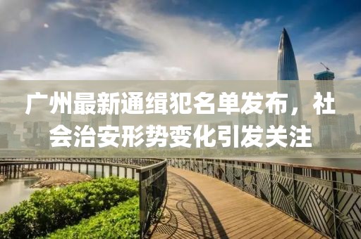 广州最新通缉犯名单发布，社会治安形势变化引发关注