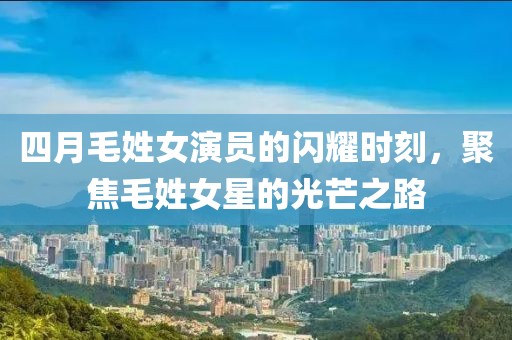四月毛姓女演员的闪耀时刻，聚焦毛姓女星的光芒之路