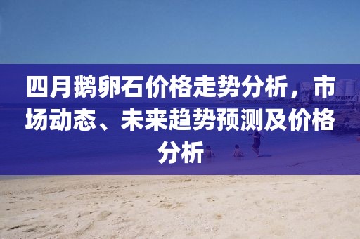 四月鹅卵石价格走势分析，市场动态、未来趋势预测及价格分析