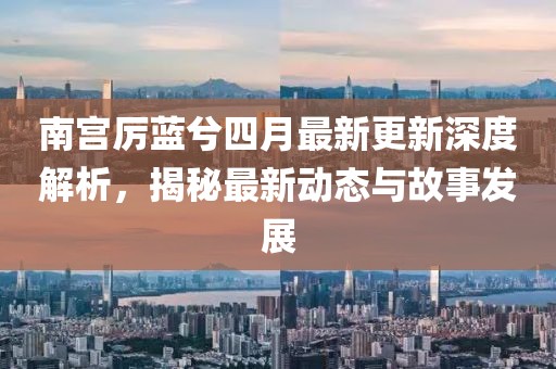 南宫厉蓝兮四月最新更新深度解析，揭秘最新动态与故事发展