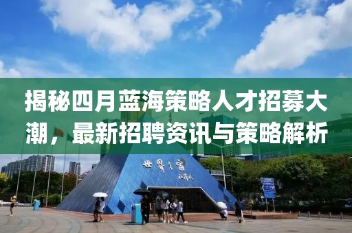 揭秘四月蓝海策略人才招募大潮，最新招聘资讯与策略解析