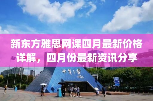 新东方雅思网课四月最新价格详解，四月份最新资讯分享