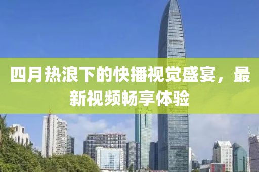 四月热浪下的快播视觉盛宴，最新视频畅享体验