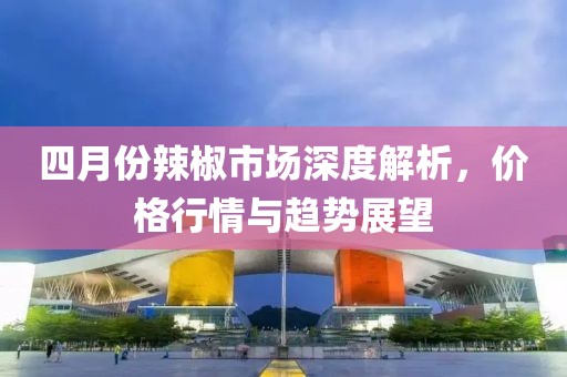 四月份辣椒市场深度解析，价格行情与趋势展望
