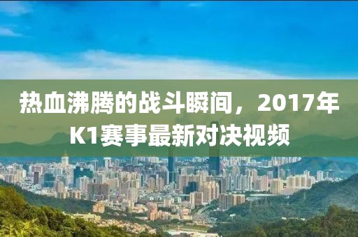 热血沸腾的战斗瞬间，2017年K1赛事最新对决视频