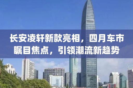 长安凌轩新款亮相，四月车市瞩目焦点，引领潮流新趋势