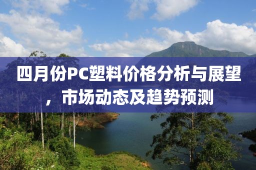 四月份PC塑料价格分析与展望，市场动态及趋势预测