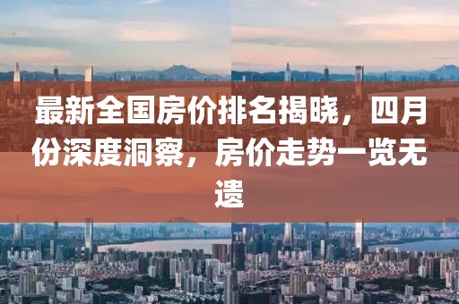 最新全国房价排名揭晓，四月份深度洞察，房价走势一览无遗