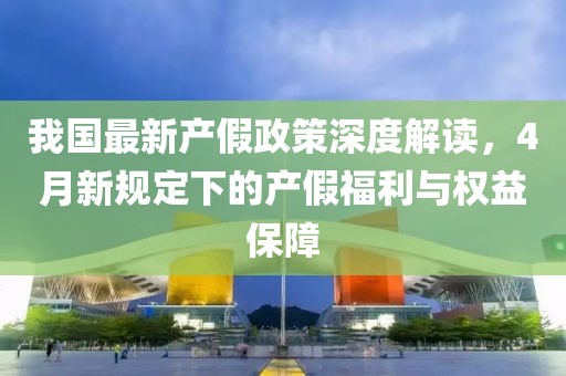 我国最新产假政策深度解读，4月新规定下的产假福利与权益保障