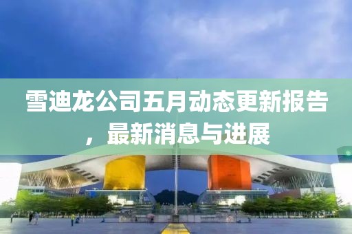 雪迪龙公司五月动态更新报告，最新消息与进展