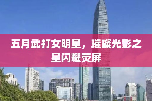 五月武打女明星，璀璨光影之星闪耀荧屏