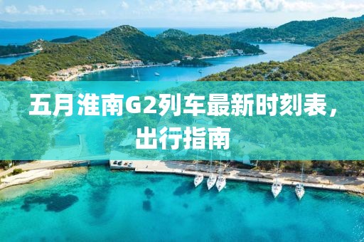 五月淮南G2列车最新时刻表，出行指南