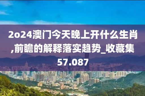 2o24澳门今天晚上开什么生肖,前瞻的解释落实趋势_收藏集57.087