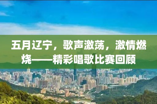 五月辽宁，歌声激荡，激情燃烧——精彩唱歌比赛回顾