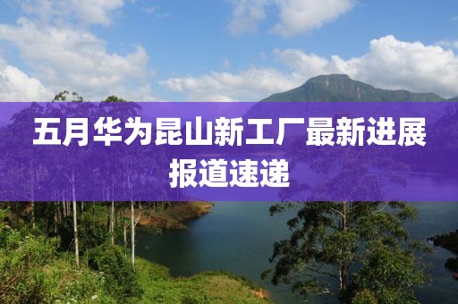 五月华为昆山新工厂最新进展报道速递