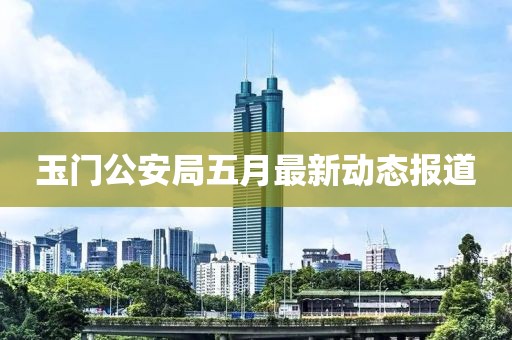 玉门公安局五月最新动态报道