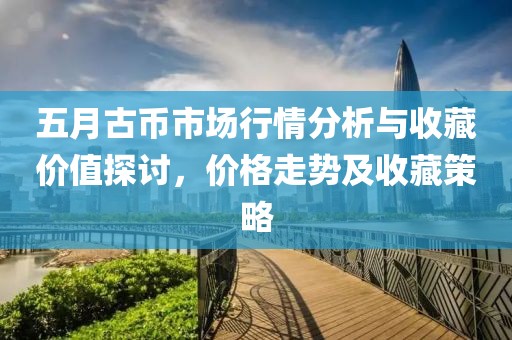 五月古币市场行情分析与收藏价值探讨，价格走势及收藏策略