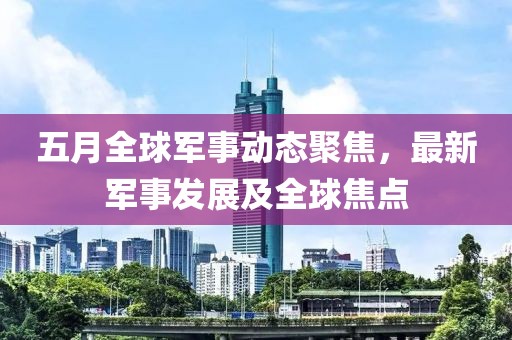 五月全球军事动态聚焦，最新军事发展及全球焦点